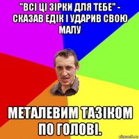 "всі ці зірки для тебе" - сказав едік і ударив свою малу металевим тазіком по голові.