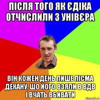 після того як єдіка отчислили з унівєра він кожен день пише пісма декану, шо його взяли в вдв і вчать вбивати