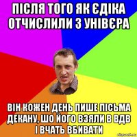 після того як єдіка отчислили з унівєра він кожен день пише пісьма декану, шо його взяли в вдв і вчать вбивати