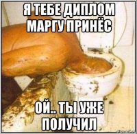 я тебе диплом маргу принёс ой.. ты уже получил