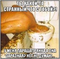 ты какой-то странный,что с тобой?! у меня парашатрянка,а она заразная? нет,не думаю...