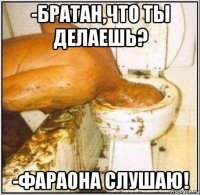 -братан,что ты делаешь? -фараона слушаю!