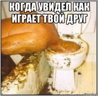 когда увидел как играет твой друг 