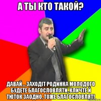 а ты кто такой? давай... заходіт родинка молодого будете благословляти, кличте й тюток заодно, тоже благословлят!