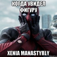 когда увидел фигуру xenia manastyrly