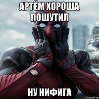 артём хороша пошутил ну нифига