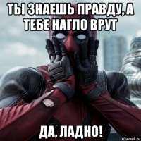 ты знаешь правду, а тебе нагло врут да, ладно!