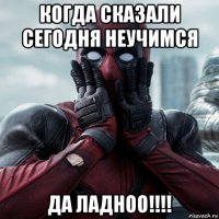 когда сказали сегодня неучимся да ладноо!!!!