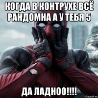 когда в контрухе всё рандомна а у тебя 5 да ладноо!!!!