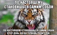 по-настоящему становишься самим собой по-настоящему становишься самим собой в тот день, когда теряешь родителей.