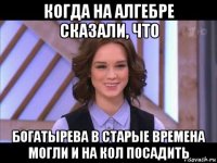 когда на алгебре сказали, что богатырева в старые времена могли и на кол посадить