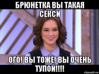 брюнетка вы такая секси ого! вы тоже! вы очень тупой!!!!