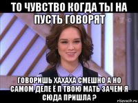 то чувство когда ты на пусть говорят говоришь хахаха смешно а но самом деле ё п твою мать зачем я сюда пришла ?