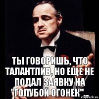 Ты говоришь, что талантлив, но еще не подал заявку на "Голубой Огонек"...