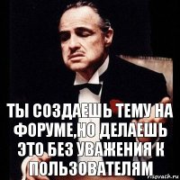 ты создаешь тему на форуме,но делаешь это без уважения к пользователям