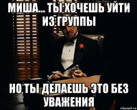 миша... ты хочешь уйти из группы но ты делаешь это без уважения