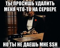 ты просишь удалить меня что-то на сервере но ты не даешь мне ssh