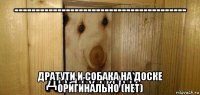 ---------------------------------------- дратути и собака на доске оригинально (нет)