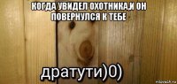 когда увидел охотника,и он повернулся к тебе 