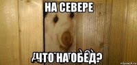 на севере что на обед?