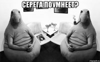 серега поумнеет? 