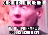 слыш ты школьник! ты не поднимишь 5500кубков в кр!