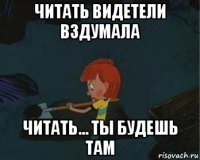 читать видетели вздумала читать... ты будешь там