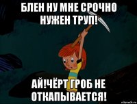 блен ну мне срочно нужен труп! ай!чёрт гроб не откапывается!