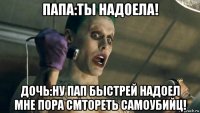 папа:ты надоела! дочь:ну пап быстрей надоел мне пора смтореть самоубийц!