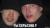  ты серьезна ?