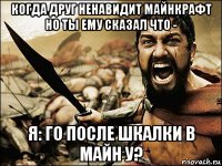 когда друг ненавидит майнкрафт но ты ему сказал что - я: го после шкалки в майн у?