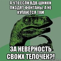 а что если вдв-шники пиздят фонтаны, а не купаются там за неверность своих телочек?!