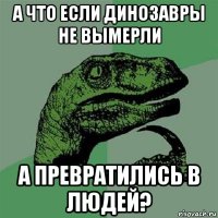 а что если динозавры не вымерли а превратились в людей?