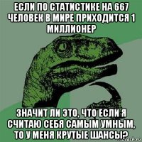 если по статистике на 667 человек в мире приходится 1 миллионер значит ли это, что если я считаю себя самым умным, то у меня крутые шансы?