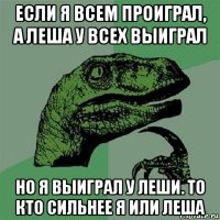 если я всем проиграл, а леша у всех выиграл но я выиграл у леши. то кто сильнее я или леша