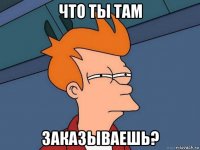 что ты там заказываешь?