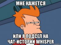 мне кажется или я подсел на чат-истории whisper