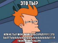 это ты? или не ты? мою мамку обсорал???!!! это был тыыыыыыыыыыыыыыыыы!!!! я твою мамку обсру