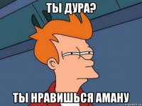 ты дура? ты нравишься аману