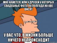 мне кажется, или у друзей у которых свадебные фото по полгода на аве висят у вас что, в жизни больше ничего не происходит