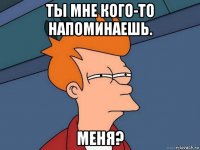 ты мне кого-то напоминаешь. меня?