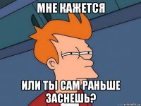 мне кажется или ты сам раньше заснешь?