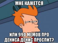 мне кажется или 990 мемов про дениса денис проспит?