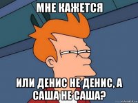 мне кажется или денис не денис, а саша не саша?