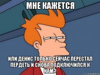 мне кажется или денис только сейчас перестал пердеть и снова подключился к нам?