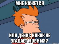 мне кажется или денис никак не угадает мое имя?