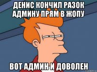 денис кончил разок админу прям в жопу вот админ и доволен