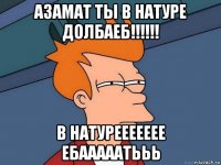 азамат ты в натуре долбаеб!!!!!! в натуреееееее ебааааатььь