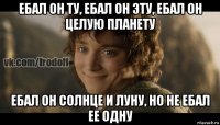 ебал он ту, ебал он эту, ебал он целую планету ебал он солнце и луну, но не ебал ее одну