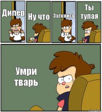 Дипер Ну что Заткнись Ты тупая Умри тварь